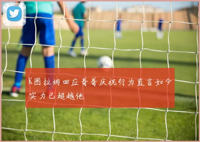 K图拉姆回应哥哥庆祝行为直言如今实力已超越他