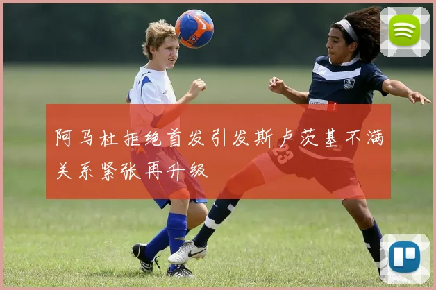 阿马杜拒绝首发引发斯卢茨基不满关系紧张再升级