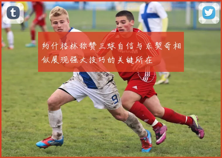 约什格林称赞三球自信与东契奇相似展现强大技巧的关键所在