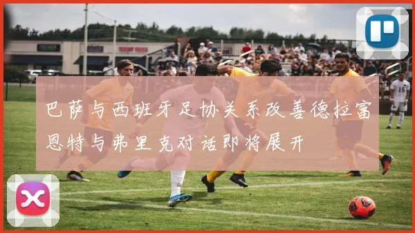 巴萨与西班牙足协关系改善德拉富恩特与弗里克对话即将展开