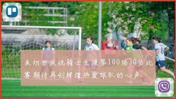 米切尔庆祝骑士生涯第100场30分比赛期待再创辉煌热爱球队的心声