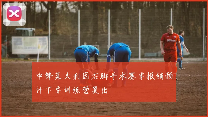 中锋莱夫利因右脚手术赛季报销预计下季训练营复出