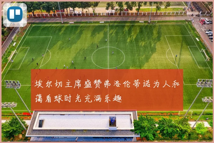 埃尔切主席盛赞弗洛伦蒂诺为人和蔼看球时光充满乐趣
