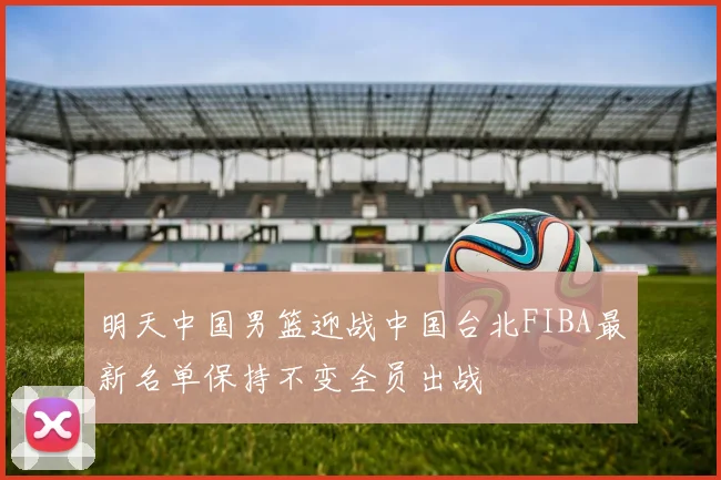 明天中国男篮迎战中国台北FIBA最新名单保持不变全员出战
