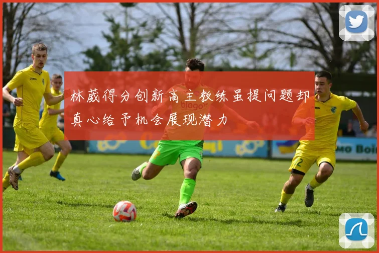 林葳得分创新高主教练虽提问题却真心给予机会展现潜力