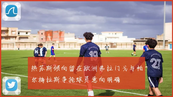 热苏斯倾向留在欧洲弗拉门戈与帕尔梅拉斯争抢球员意向明确