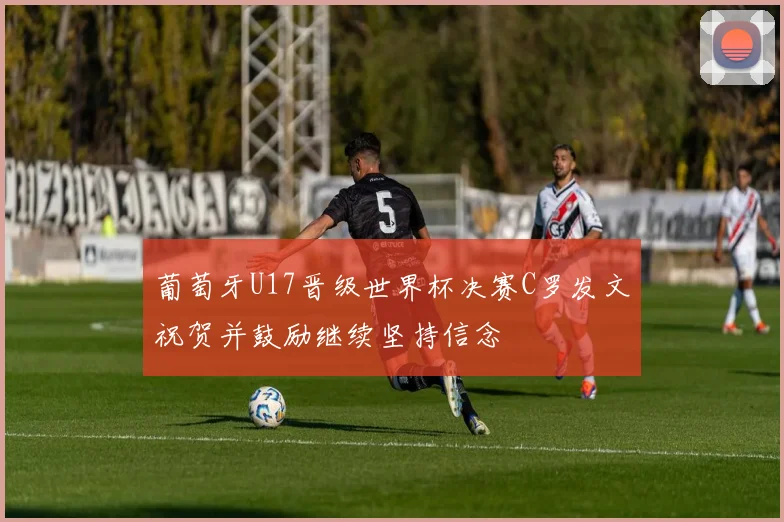 葡萄牙U17晋级世界杯决赛C罗发文祝贺并鼓励继续坚持信念