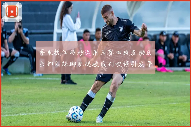 吾米提江巧妙运用马赛回旋发动反击却因踩脚犯规被裁判吹停引发争议