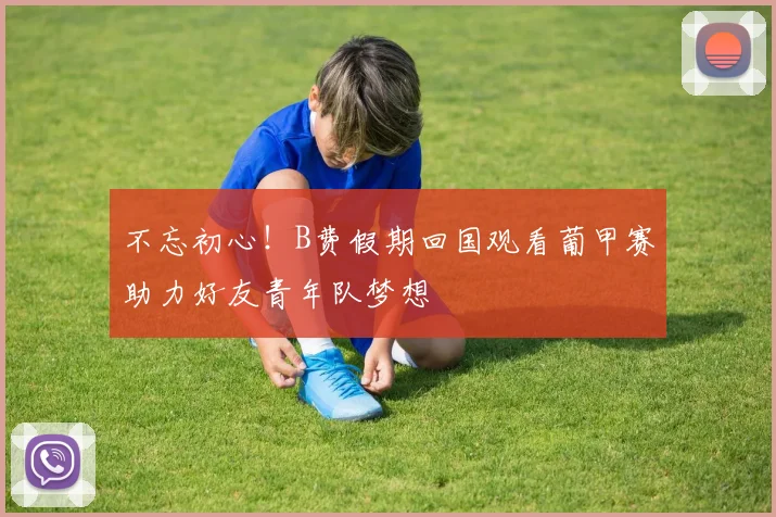 不忘初心！B费假期回国观看葡甲赛助力好友青年队梦想