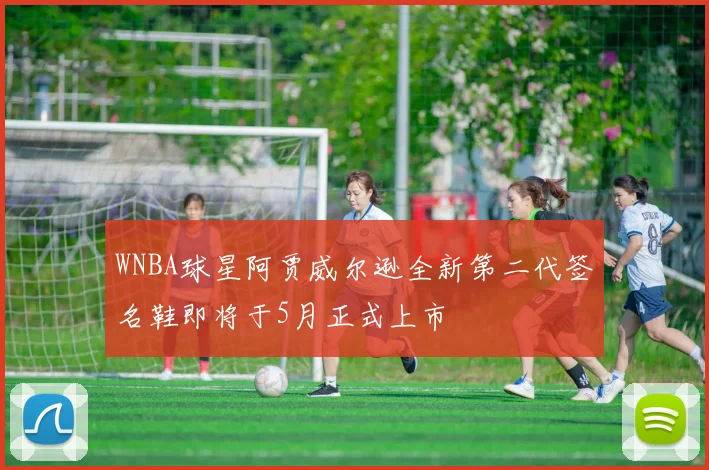 WNBA球星阿贾威尔逊全新第二代签名鞋即将于5月正式上市