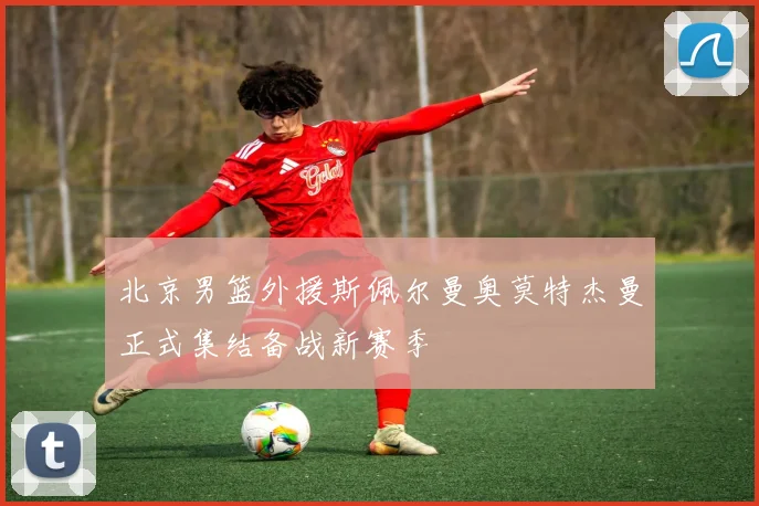 北京男篮外援斯佩尔曼奥莫特杰曼正式集结备战新赛季