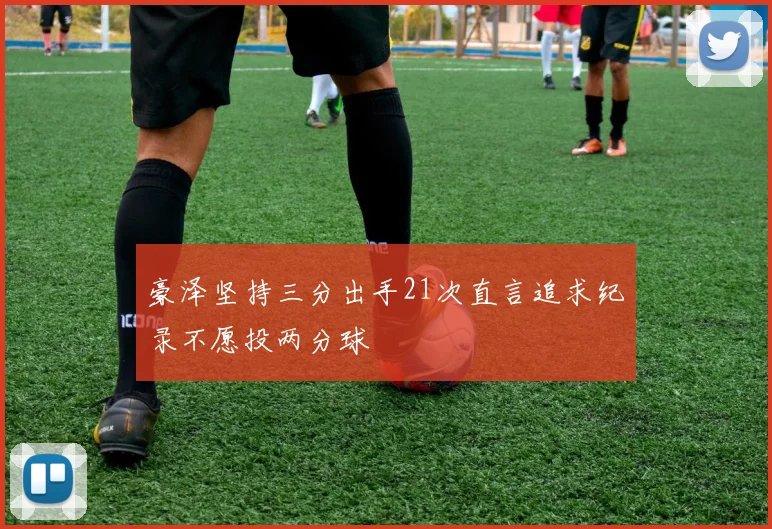 豪泽坚持三分出手21次直言追求纪录不愿投两分球
