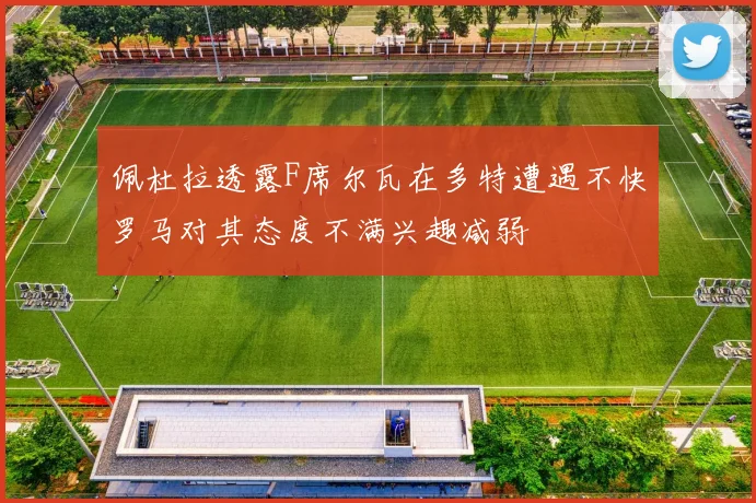 佩杜拉透露F席尔瓦在多特遭遇不快罗马对其态度不满兴趣减弱