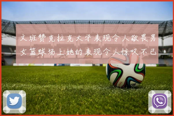 文班赞克拉克大学表现令人敬畏男女篮球场上她的表现令人惊叹不已