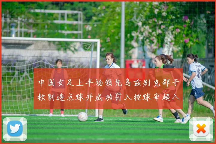 中国女足上半场领先乌兹别克邵子钦制造点球并成功罚入控球率超八成