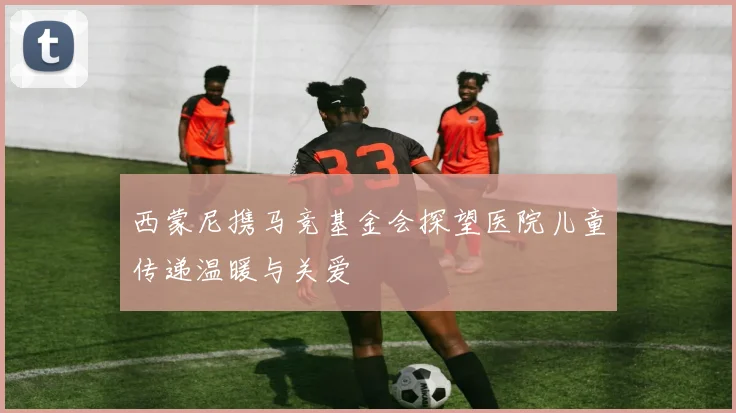 西蒙尼携马竞基金会探望医院儿童传递温暖与关爱