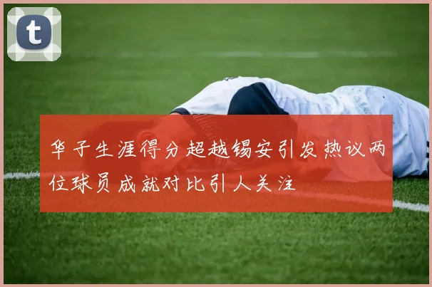 华子生涯得分超越锡安引发热议两位球员成就对比引人关注