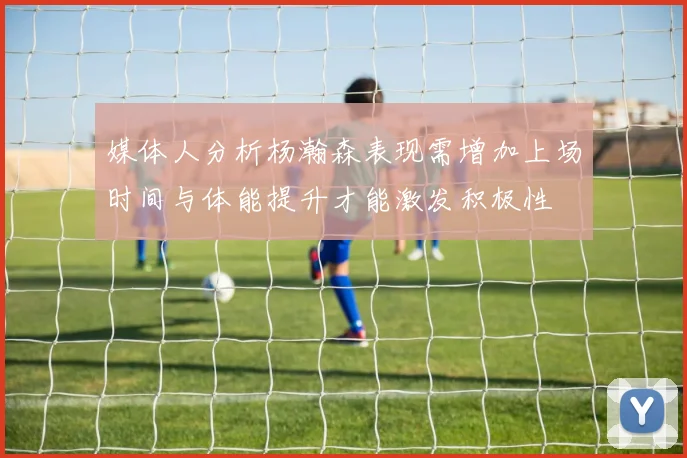 媒体人分析杨瀚森表现需增加上场时间与体能提升才能激发积极性