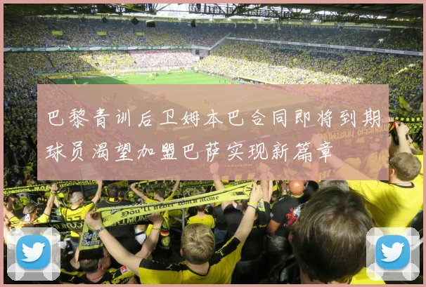 巴黎青训后卫姆本巴合同即将到期球员渴望加盟巴萨实现新篇章