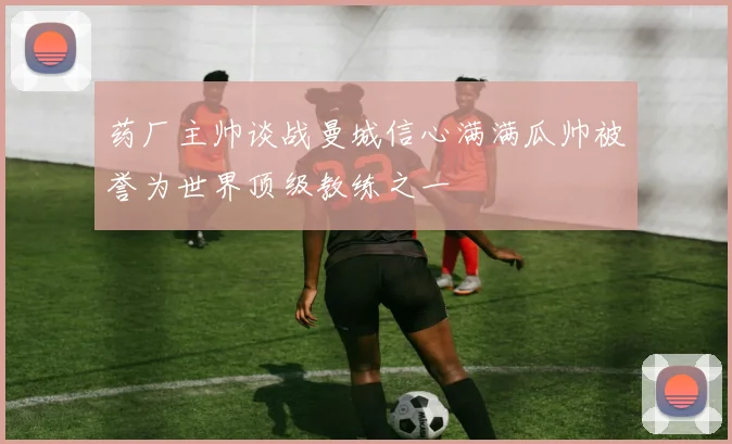 药厂主帅谈战曼城信心满满瓜帅被誉为世界顶级教练之一