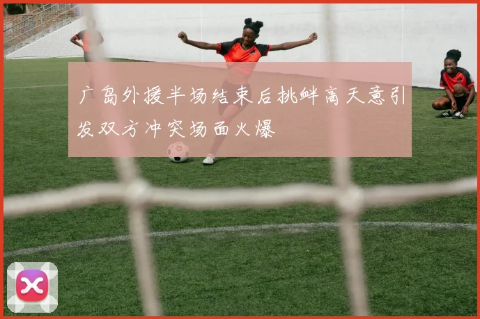 广岛外援半场结束后挑衅高天意引发双方冲突场面火爆