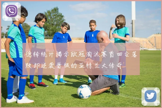 德转统计揭示欧冠淘汰赛首回合落败却逆袭晋级的亚特兰大传奇