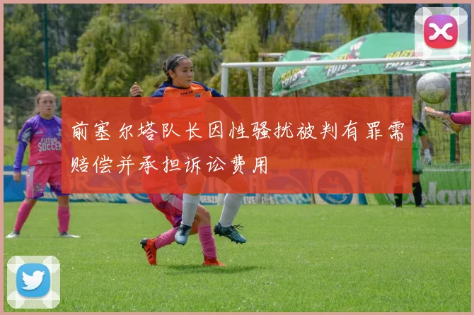 前塞尔塔队长因性骚扰被判有罪需赔偿并承担诉讼费用